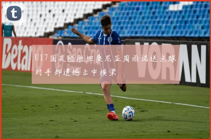 U17国足险胜坦桑尼亚周雨诺送点球对手却遗憾击中横梁