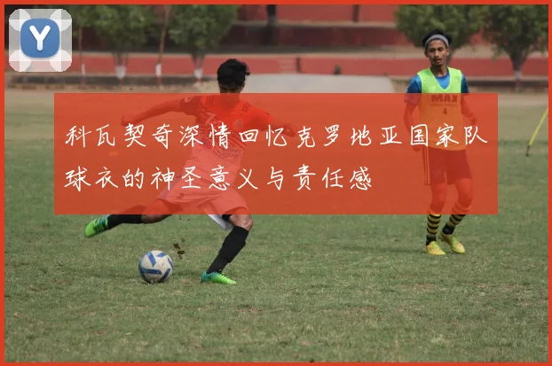 科瓦契奇深情回忆克罗地亚国家队球衣的神圣意义与责任感