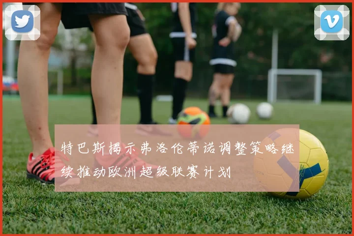 特巴斯揭示弗洛伦蒂诺调整策略继续推动欧洲超级联赛计划