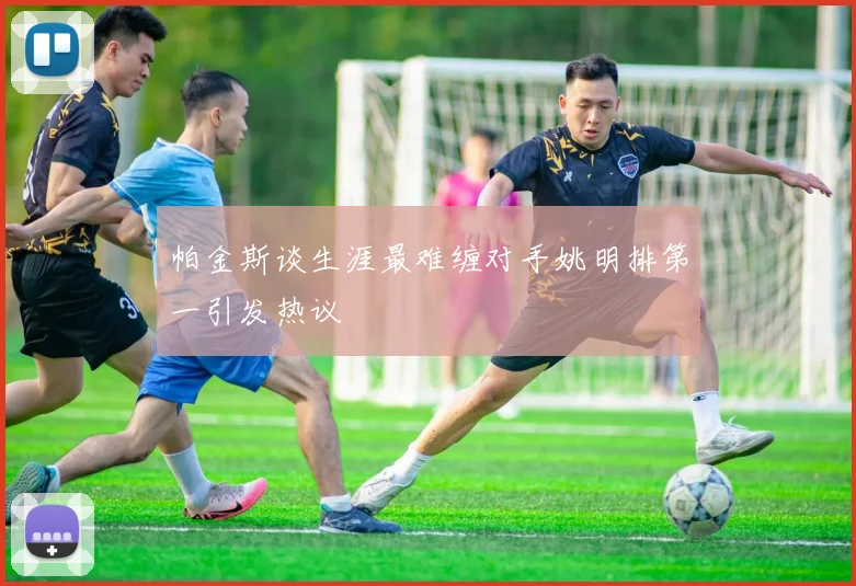 帕金斯谈生涯最难缠对手姚明排第一引发热议