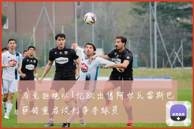马竞拒绝以1亿欧出售阿尔瓦雷斯巴萨将重启谈判争夺球员