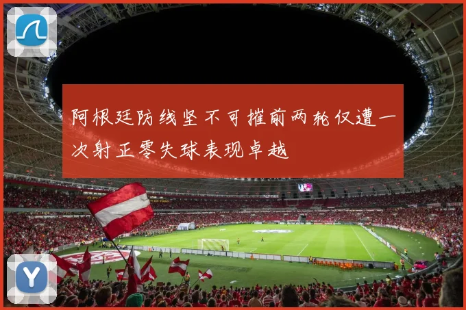 阿根廷防线坚不可摧前两轮仅遭一次射正零失球表现卓越