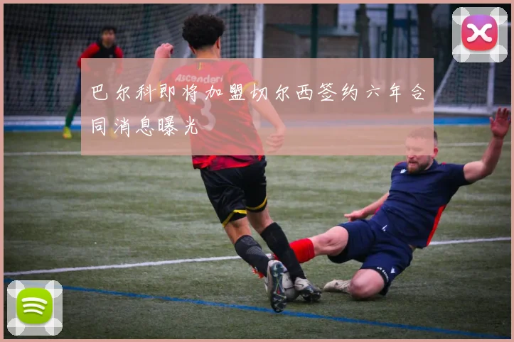 巴尔科即将加盟切尔西签约六年合同消息曝光