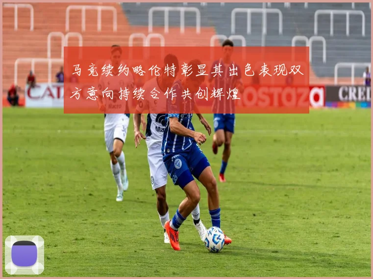 马竞续约略伦特彰显其出色表现双方意向持续合作共创辉煌
