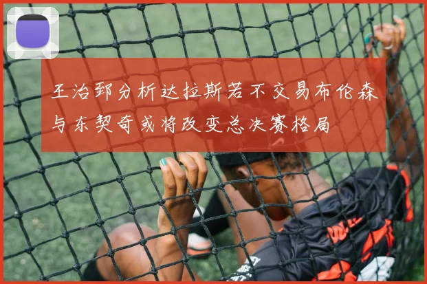 王治郅分析达拉斯若不交易布伦森与东契奇或将改变总决赛格局