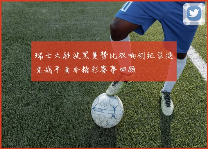 瑞士大胜波黑曼赞比双响创纪录捷克战平南非精彩赛事回顾