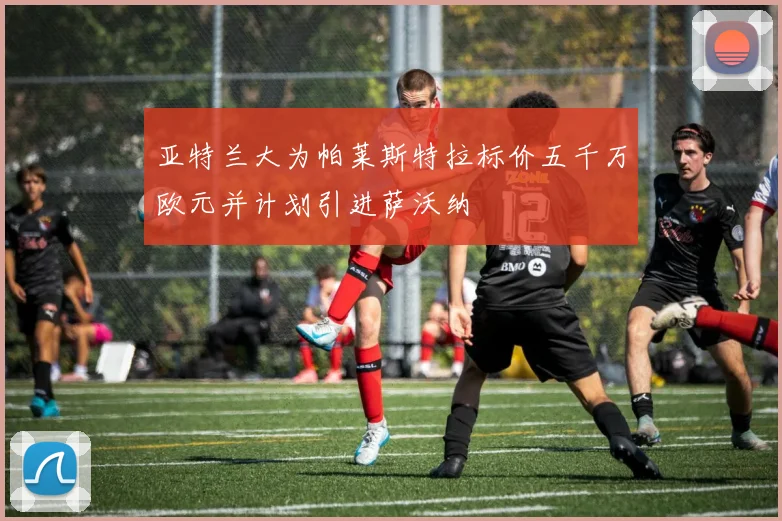 亚特兰大为帕莱斯特拉标价五千万欧元并计划引进萨沃纳