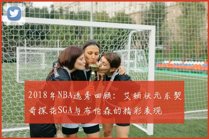 2018年NBA选秀回顾：艾顿状元东契奇探花SGA与布伦森的精彩表现