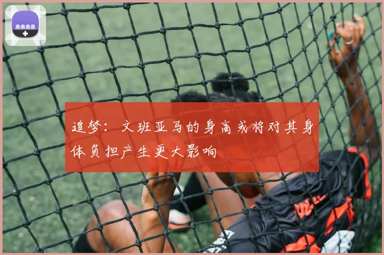 追梦：文班亚马的身高或将对其身体负担产生更大影响