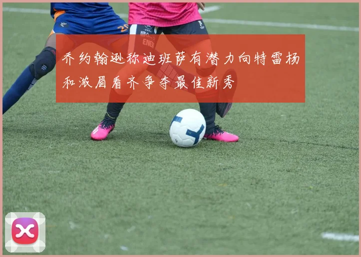 乔约翰逊称迪班萨有潜力向特雷杨和浓眉看齐争夺最佳新秀