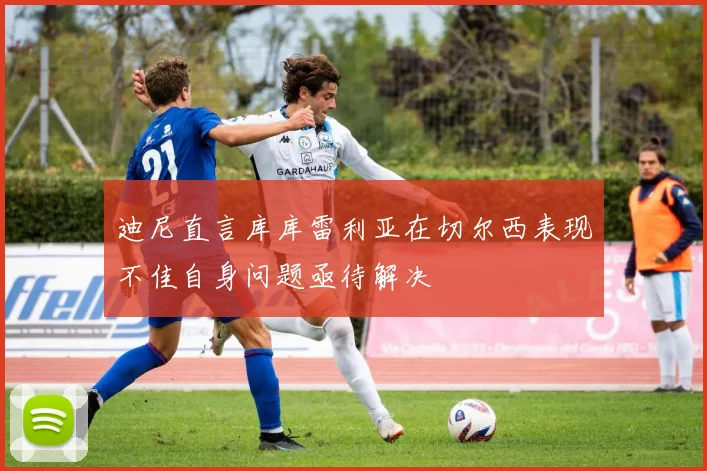 迪尼直言库库雷利亚在切尔西表现不佳自身问题亟待解决